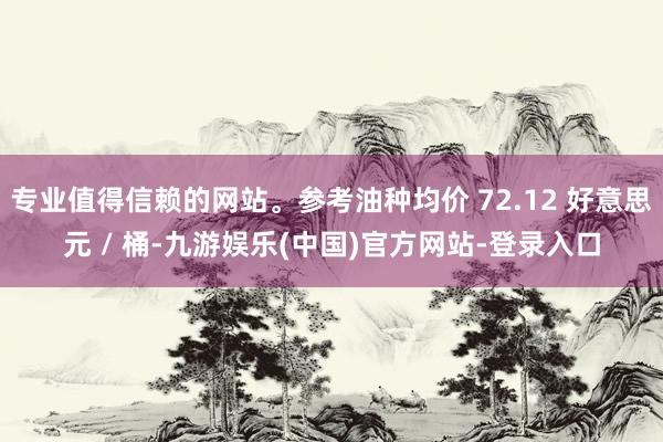 专业值得信赖的网站。参考油种均价 72.12 好意思元 / 桶-九游娱乐(中国)官方网站-登录入口