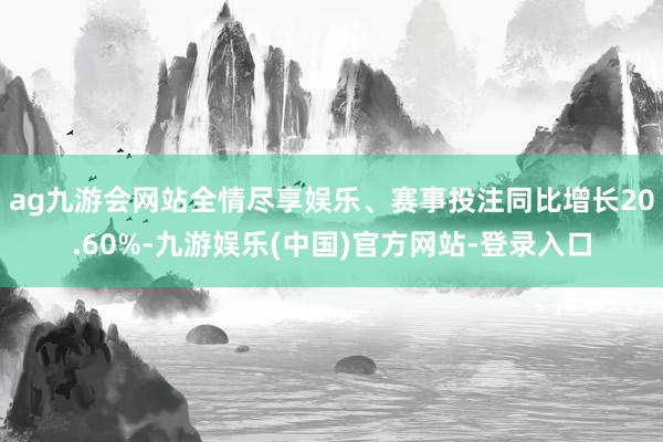 ag九游会网站全情尽享娱乐、赛事投注同比增长20.60%-九游娱乐(中国)官方网站-登录入口