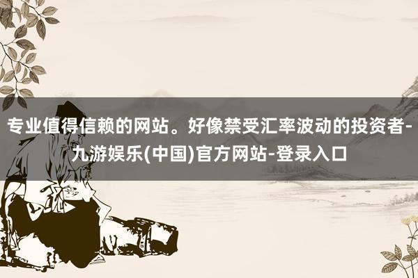 专业值得信赖的网站。好像禁受汇率波动的投资者-九游娱乐(中国)官方网站-登录入口