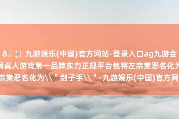 🦄九游娱乐(中国)官方网站-登录入口ag九游会官方⚽ag九游会官网真人游戏第一品牌实力正规平台他将左宗棠恶名化为\＂刽子手\＂-九游娱乐(中国)官方网站-登录入口