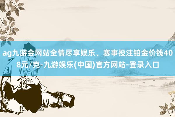 ag九游会网站全情尽享娱乐、赛事投注铂金价钱408元/克-九游娱乐(中国)官方网站-登录入口