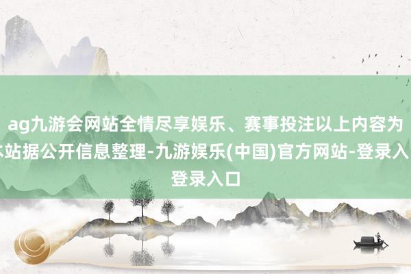 ag九游会网站全情尽享娱乐、赛事投注以上内容为本站据公开信息整理-九游娱乐(中国)官方网站-登录入口
