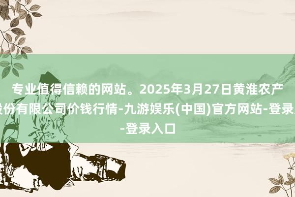 专业值得信赖的网站。2025年3月27日黄淮农产物股份有限公司价钱行情-九游娱乐(中国)官方网站-登录入口