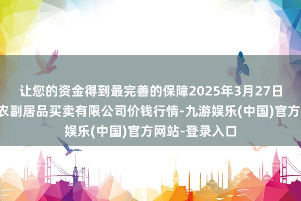 让您的资金得到最完善的保障2025年3月27日马鞍山市安民农副居品买卖有限公司价钱行情-九游娱乐(中国)官方网站-登录入口