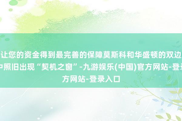 让您的资金得到最完善的保障莫斯科和华盛顿的双边陲系中照旧出现“契机之窗”-九游娱乐(中国)官方网站-登录入口