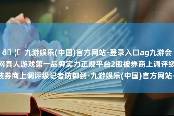 🦄九游娱乐(中国)官方网站-登录入口ag九游会官方⚽ag九游会官网真人游戏第一品牌实力正规平台2股被券商上调评级　　记者防御到-九游娱乐(中国)官方网站-登录入口