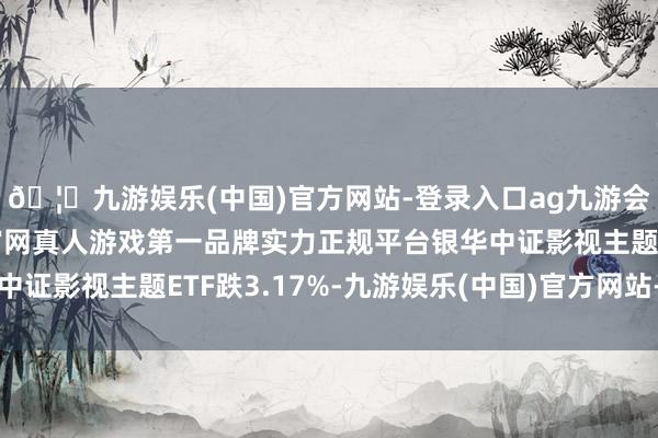 🦄九游娱乐(中国)官方网站-登录入口ag九游会官方⚽ag九游会官网真人游戏第一品牌实力正规平台银华中证影视主题ETF跌3.17%-九游娱乐(中国)官方网站-登录入口