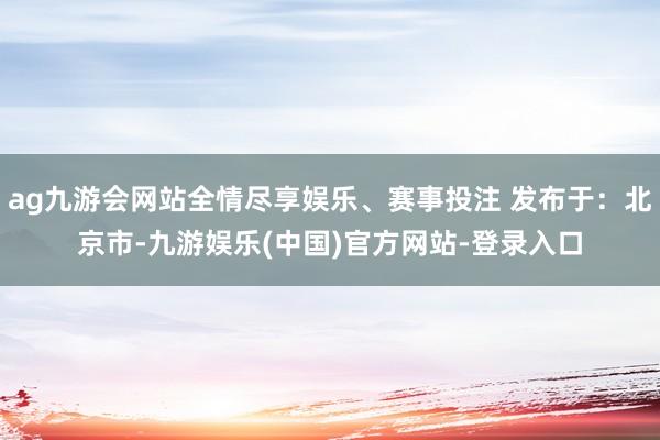 ag九游会网站全情尽享娱乐、赛事投注 发布于：北京市-九游娱乐(中国)官方网站-登录入口