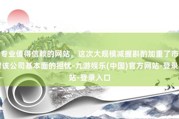 专业值得信赖的网站。这次大规模减握斟酌加重了市集对该公司基本面的担忧-九游娱乐(中国)官方网站-登录入口