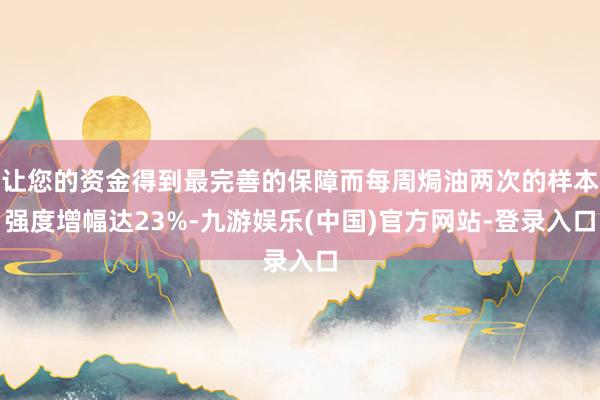 让您的资金得到最完善的保障而每周焗油两次的样本强度增幅达23%-九游娱乐(中国)官方网站-登录入口