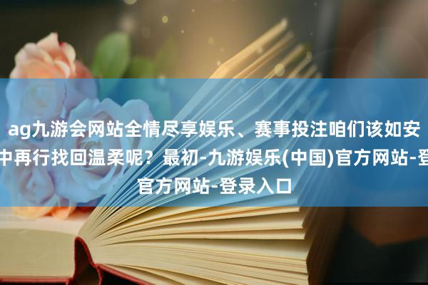 ag九游会网站全情尽享娱乐、赛事投注咱们该如安在婚配中再行找回温柔呢？最初-九游娱乐(中国)官方网站-登录入口