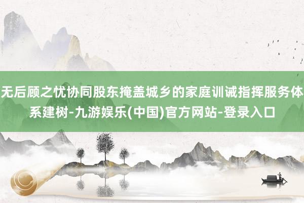 无后顾之忧协同股东掩盖城乡的家庭训诫指挥服务体系建树-九游娱乐(中国)官方网站-登录入口