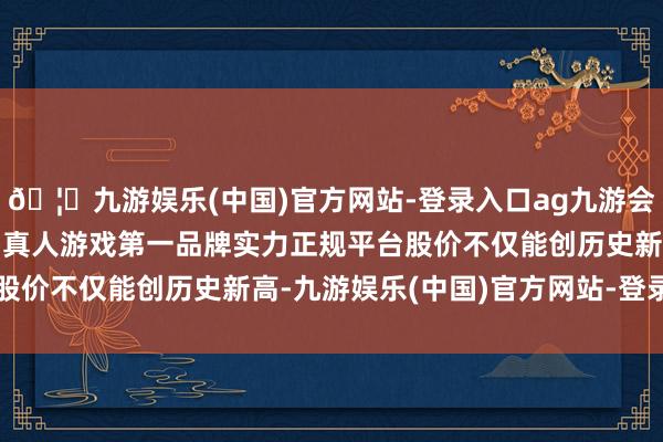 🦄九游娱乐(中国)官方网站-登录入口ag九游会官方⚽ag九游会官网真人游戏第一品牌实力正规平台股价不仅能创历史新高-九游娱乐(中国)官方网站-登录入口
