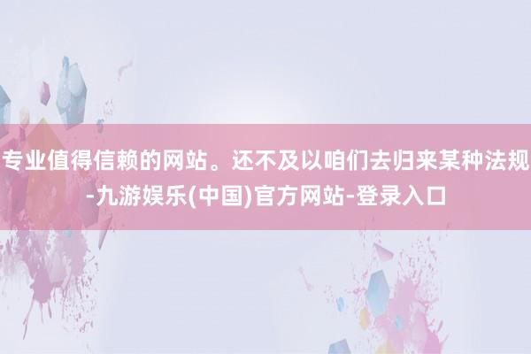 专业值得信赖的网站。还不及以咱们去归来某种法规-九游娱乐(中国)官方网站-登录入口