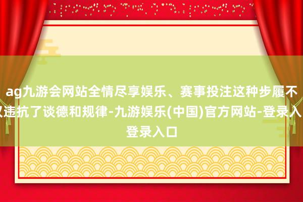 ag九游会网站全情尽享娱乐、赛事投注这种步履不仅违抗了谈德和规律-九游娱乐(中国)官方网站-登录入口