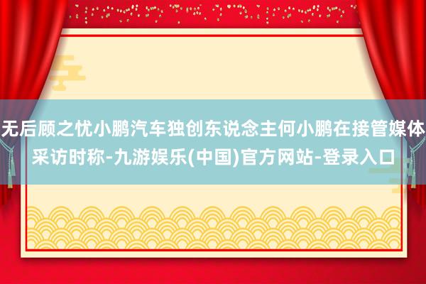 无后顾之忧小鹏汽车独创东说念主何小鹏在接管媒体采访时称-九游娱乐(中国)官方网站-登录入口