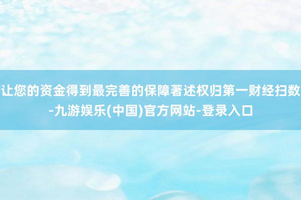 让您的资金得到最完善的保障著述权归第一财经扫数-九游娱乐(中国)官方网站-登录入口