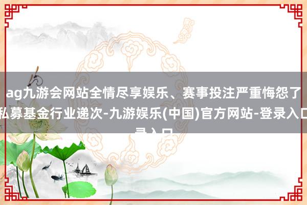 ag九游会网站全情尽享娱乐、赛事投注严重悔怨了私募基金行业递次-九游娱乐(中国)官方网站-登录入口