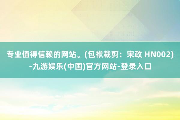 专业值得信赖的网站。(包袱裁剪：宋政 HN002)-九游娱乐(中国)官方网站-登录入口