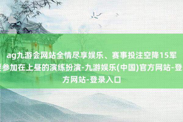 ag九游会网站全情尽享娱乐、赛事投注空降15军不仅要参加在上昼的演练扮演-九游娱乐(中国)官方网站-登录入口