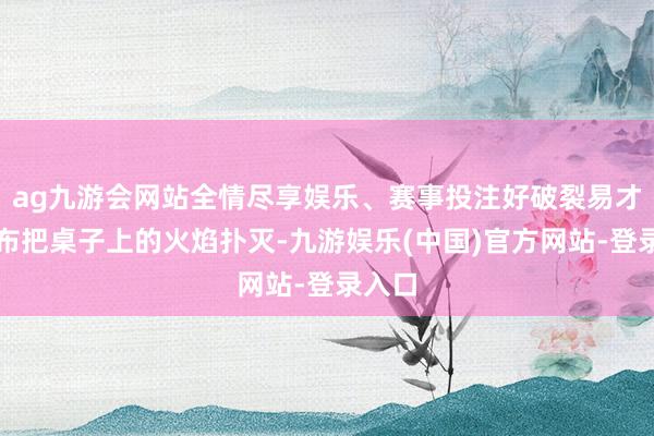 ag九游会网站全情尽享娱乐、赛事投注好破裂易才用抹布把桌子上的火焰扑灭-九游娱乐(中国)官方网站-登录入口