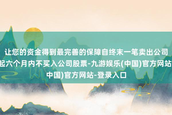 让您的资金得到最完善的保障自终末一笔卖出公司股票之日起六个月内不买入公司股票-九游娱乐(中国)官方网站-登录入口