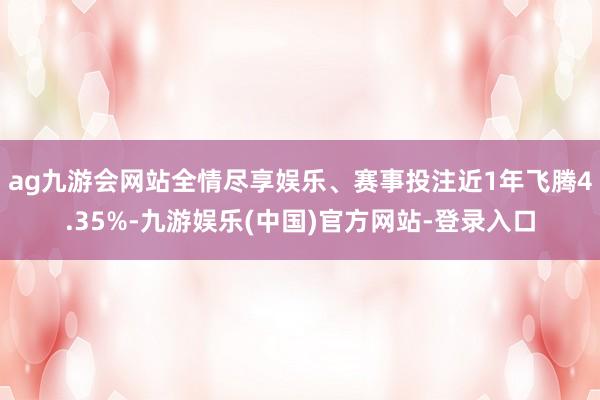 ag九游会网站全情尽享娱乐、赛事投注近1年飞腾4.35%-九游娱乐(中国)官方网站-登录入口