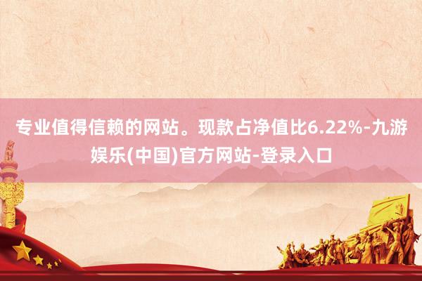 专业值得信赖的网站。现款占净值比6.22%-九游娱乐(中国)官方网站-登录入口