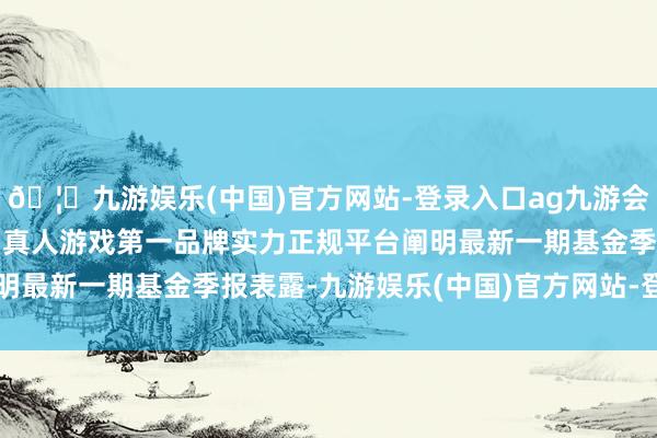 🦄九游娱乐(中国)官方网站-登录入口ag九游会官方⚽ag九游会官网真人游戏第一品牌实力正规平台阐明最新一期基金季报表露-九游娱乐(中国)官方网站-登录入口