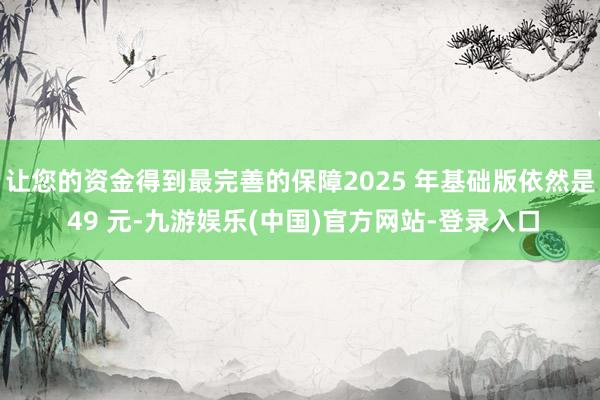 让您的资金得到最完善的保障2025 年基础版依然是 49 元-九游娱乐(中国)官方网站-登录入口