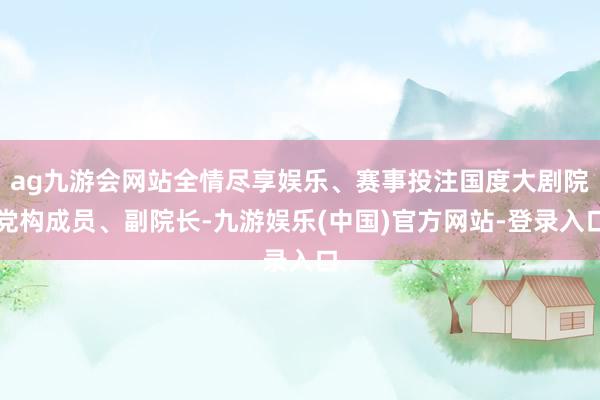 ag九游会网站全情尽享娱乐、赛事投注国度大剧院党构成员、副院长-九游娱乐(中国)官方网站-登录入口