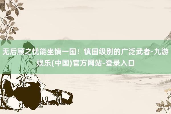 无后顾之忧能坐镇一国！镇国级别的广泛武者-九游娱乐(中国)官方网站-登录入口