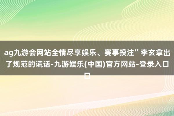 ag九游会网站全情尽享娱乐、赛事投注”李玄拿出了规范的谎话-九游娱乐(中国)官方网站-登录入口