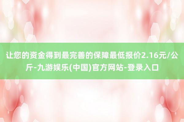 让您的资金得到最完善的保障最低报价2.16元/公斤-九游娱乐(中国)官方网站-登录入口