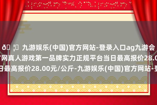 🦄九游娱乐(中国)官方网站-登录入口ag九游会官方⚽ag九游会官网真人游戏第一品牌实力正规平台当日最高报价28.00元/公斤-九游娱乐(中国)官方网站-登录入口