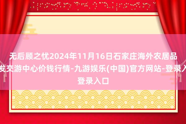 无后顾之忧2024年11月16日石家庄海外农居品批发交游中心价钱行情-九游娱乐(中国)官方网站-登录入口
