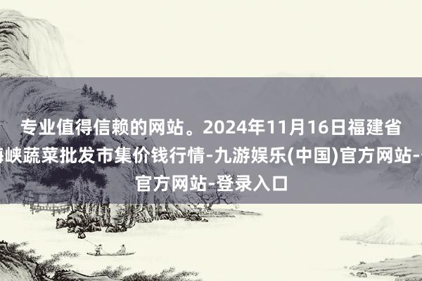 专业值得信赖的网站。2024年11月16日福建省福州市海峡蔬菜批发市集价钱行情-九游娱乐(中国)官方网站-登录入口