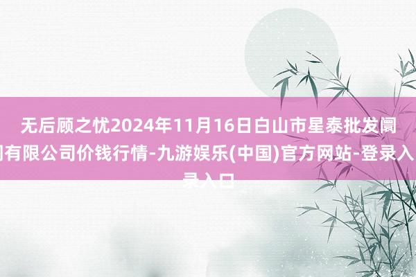 无后顾之忧2024年11月16日白山市星泰批发阛阓有限公司价钱行情-九游娱乐(中国)官方网站-登录入口