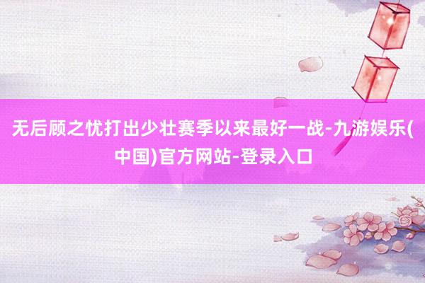 无后顾之忧打出少壮赛季以来最好一战-九游娱乐(中国)官方网站-登录入口