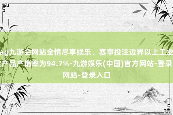 ag九游会网站全情尽享娱乐、赛事投注边界以上工业企业产品产销率为94.7%-九游娱乐(中国)官方网站-登录入口