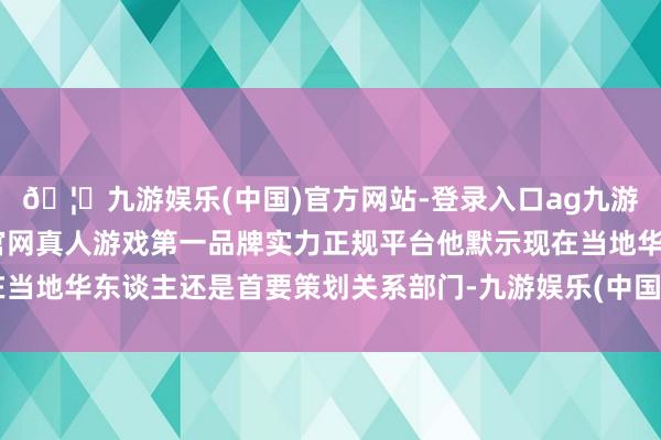 🦄九游娱乐(中国)官方网站-登录入口ag九游会官方⚽ag九游会官网真人游戏第一品牌实力正规平台他默示现在当地华东谈主还是首要策划关系部门-九游娱乐(中国)官方网站-登录入口