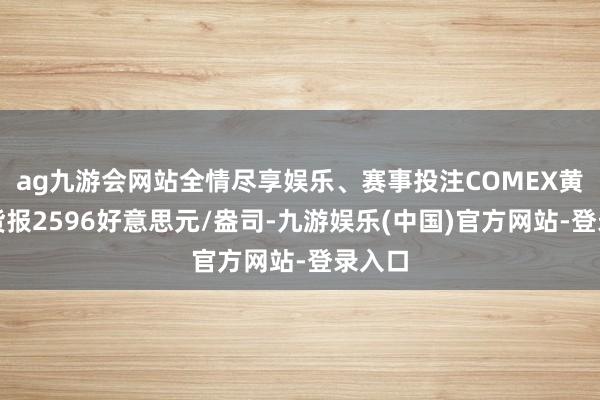 ag九游会网站全情尽享娱乐、赛事投注COMEX黄金期货报2596好意思元/盎司-九游娱乐(中国)官方网站-登录入口