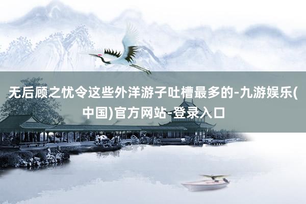 无后顾之忧令这些外洋游子吐槽最多的-九游娱乐(中国)官方网站-登录入口