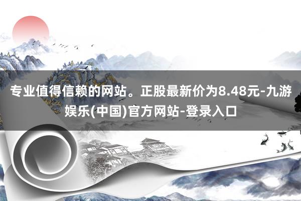 专业值得信赖的网站。正股最新价为8.48元-九游娱乐(中国)官方网站-登录入口
