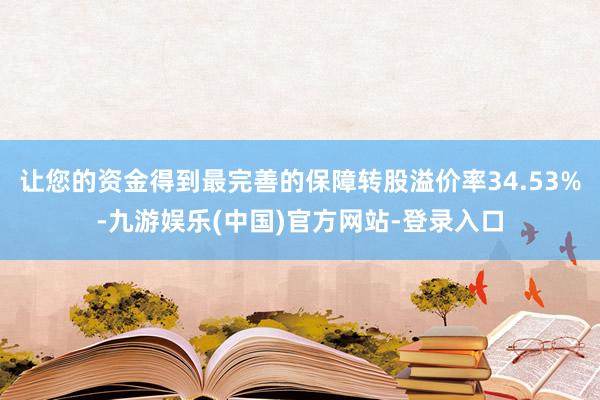 让您的资金得到最完善的保障转股溢价率34.53%-九游娱乐(中国)官方网站-登录入口