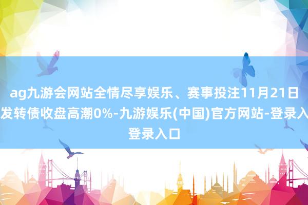 ag九游会网站全情尽享娱乐、赛事投注11月21日浦发转债收盘高潮0%-九游娱乐(中国)官方网站-登录入口