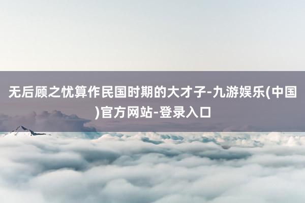 无后顾之忧算作民国时期的大才子-九游娱乐(中国)官方网站-登录入口
