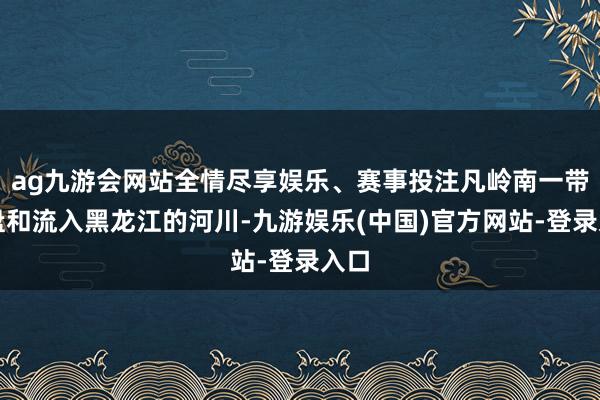 ag九游会网站全情尽享娱乐、赛事投注凡岭南一带地盘和流入黑龙江的河川-九游娱乐(中国)官方网站-登录入口