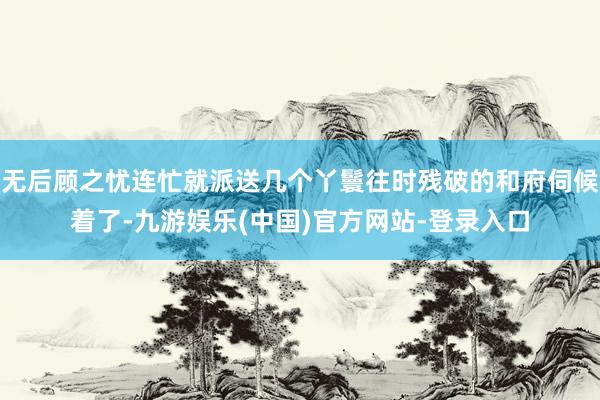 无后顾之忧连忙就派送几个丫鬟往时残破的和府伺候着了-九游娱乐(中国)官方网站-登录入口