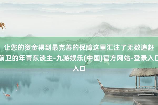 让您的资金得到最完善的保障　　这里汇注了无数追赶前卫的年青东谈主-九游娱乐(中国)官方网站-登录入口